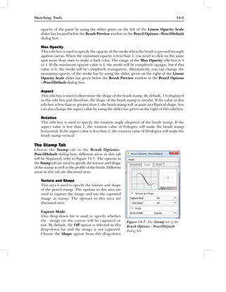 Sketching Tools                                                                              14-5


    opacity of the paint by using the slider given on the left of the Linear Opacity Scale
    slider bar located below the Brush Preview window in the Pencil Options : PencilDefault
    dialog box.

    Max Opacity
    This edit box is used to specify the opacity of the stroke when the brush is pressed strongly
    against canvas. When the maximum opacity is less than 1, you need to click on the same
    spot more than once to make a dark color. The range of the Max Opacity edit box is 0
    to 1. If the maximum opacity value is 1, the stroke will be completely opaque, but if this
    value is 0, the stroke will be completely transparent. Alternatively, you can change the
    maximum opacity of the stroke bar by using the slider given on the right of the Linear
    Opacity Scale slider bar given below the Brush Preview window in the Pencil Options
    : PencilDefault dialog box.

    Aspect
    This edit box is used to determine the shape of the brush stamp. By default, 1 is displayed
    in this edit box and therefore, the shape of the brush stamp is circular. If the value in this
    edit box is less than or greater than 1, the brush stamp will acquire an elliptical shape. You
    can also change the aspect value by using the slider bar given on the right of this edit box.

    Rotation
    This edit box is used to specify the rotation angle (degrees) of the brush stamp. If the
    aspect value is less than 1, the rotation value of 0-degree will make the brush stamp
    horizontal. If the aspect value is less than 1, the rotation value of 90-degree will make the
    brush stamp vertical.

The Stamp Tab
Choose the Stamp tab in the Brush Options:
PencilDefault dialog box; different areas in this tab
will be displayed, refer to Figure 14-7. The options in
the Stamp tab are used to specify the texture and shape
of the stamp as well as the proﬁle of the brush. Different
areas in this tab are discussed next.

    Texture and Shape
    This area is used to specify the texture and shape
    of the pencil stamp. The options in this area are
    used to capture the image and use the captured
    image as stamp. The options in this area are
    discussed next.

    Capture Mode
    This drop-down list is used to specify whether
    the image on the canvas will be captured or              Figure 14-7 The Stamp tab of the
    not. By default, the Off option is selected in this      Brush Options : PencilDefault
    drop-down list and the image is not captured.            dialog box
    Choose the Shape option from this drop-down
 