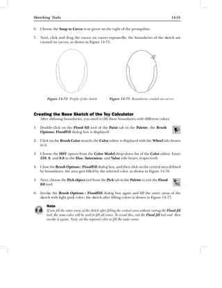 Sketching Tools                                                                                      14-51


6. Choose the Snap to Curve icon given on the right of the promptline.

7. Next, click and drag the cursor on curves repeatedly; the boundaries of the sketch are
   created on curves, as shown in Figure 14-75.




        Figure 14-74 Proﬁle of the sketch             Figure 14-75 Boundaries created on curves



Creating the Base Sketch of the Toy Calculator
    After deﬁning boundaries, you need to ﬁll these boundaries with different colors.

1. Double-click on the Flood ﬁll tool of the Paint tab in the Palette; the Brush
   Options: FloodFill dialog box is displayed.

2. Click on the Brush Color swatch; the Color editor is displayed with the Wheel tab chosen
   in it.

3. Choose the HSV option from the Color Model drop-down list of the Color editor. Enter
   359, 0, and 0.8 in the Hue, Saturation, and Value edit boxes, respectively.

4. Close the Brush Options : FloodFill dialog box, and then click on the central area deﬁned
   by boundaries; the area gets ﬁlled by the selected color, as shown in Figure 14-76.

5. Next, choose the Pick object tool from the Pick tab in the Palette to exit the Flood
   ﬁll tool.

6. Invoke the Brush Options : FloodFill dialog box again and ﬁll the outer areas of the
   sketch with light pink color; the sketch after ﬁlling colors is shown in Figure 14-77.

        Note
        If you ﬁll the outer areas of the sketch after ﬁlling the central area without exiting the Flood ﬁll
        tool, the same color will be used to ﬁll all areas. To avoid this, exit the Flood ﬁll tool and then
        invoke it again. Next, set the required color to ﬁll the outer areas.
 