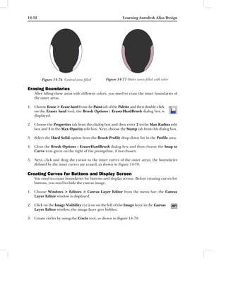 14-52                                                      Learning Autodesk Alias Design




        Figure 14-76 Central area ﬁlled         Figure 14-77 Outer areas ﬁlled with color

Erasing Boundaries
    After ﬁlling these areas with different colors, you need to erase the inner boundaries of
    the outer areas.

1. Choose Erase > Erase hard from the Paint tab of the Palette and then double-click
   on the Eraser hard tool; the Brush Options : EraserHardBrush dialog box is
   displayed.

2. Choose the Properties tab from this dialog box and then enter 2 in the Max Radius edit
   box and 1 in the Max Opacity edit box. Next, choose the Stamp tab from this dialog box.

3. Select the Hard Solid option from the Brush Proﬁle drop-down list in the Proﬁle area.

4. Close the Brush Options : EraserHardBrush dialog box and then choose the Snap to
   Curve icon given on the right of the promptline, if not chosen.

5. Next, click and drag the cursor to the inner curves of the outer areas; the boundaries
   deﬁned by the inner curves are erased, as shown in Figure 14-78.

Creating Curves for Buttons and Display Screen
    You need to create boundaries for buttons and display screen. Before creating curves for
    buttons, you need to hide the canvas image.

1. Choose Windows > Editors > Canvas Layer Editor from the menu bar; the Canvas
   Layer Editor window is displayed.

2. Click on the Image Visibility eye icon on the left of the Image layer in the Canvas
   Layer Editor window; the image layer gets hidden.

3. Create circles by using the Circle tool, as shown in Figure 14-79.
 