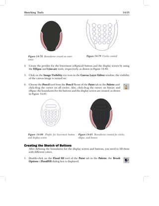 Sketching Tools                                                                           14-53




   Figure 14-78 Boundaries erased on outer              Figure 14-79 Circles created
   areas

4. Create the proﬁles for the lowermost (elliptical) button and the display screen by using
   the Ellipse and Line-arc tools, respectively, as shown in Figure 14-80.

5. Click on the Image Visibility eye icon in the Canvas Layer Editor window; the visibility
   of the canvas image is turned on.

6. Choose the Pencil tool from the Pencil ﬂyout of the Paint tab in the Palette and
   click-drag the cursor on all circles. Also, click-drag the cursor on linearc and
   ellipse; the boundaries for the buttons and the display screen are created, as shown
   in Figure 14-81.




   Figure 14-80 Proﬁle for lowermost button      Figure 14-81 Boundaries created for circles,
   and display screen                            ellipse, and linearc


Creating the Sketch of Buttons
    After deﬁning the boundaries for the display screen and buttons, you need to ﬁll them
    with different colors.

1. Double-click on the Flood ﬁll tool of the Paint tab in the Palette; the Brush
   Options : FloodFill dialog box is displayed.
 