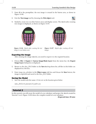 14-56                                                        Learning Autodesk Alias Design


7. Enter 0 in the promptline; the text image is created in the button area, as shown in
   Figure 14-86.

8. Exit the Text image tool by choosing the Pick object tool.

9. Similarly, create text on other button areas and display screen. The sketch after creating
   text images is displayed, as shown on Figure 14-87.




   Figure 14-86 Sketch after creating the text    Figure 14-87 Sketch after creating all text
   image in one button area                       images


Exporting the Image
    After creating the image (sketch), you need to export it to the required location.

1. Choose File > Export > Canvas Image/Mask Layer from the menu bar; the Export
   Image Layer dialog box is displayed.

2. Browse to the alias_2012 folder in the Save in drop-down list; all ﬁles in this folder are
   displayed in a list box.

3. Enter image_toy_calculator in the Object name edit box and choose the Save button; the
   image is exported and saved to the alias_2012 folder.

Saving the Model
1. Save the model with the name c14.tut.wire at the location given below:

    alias_2012c14_tutorialsc14_tut01.wire



 Tutorial 2
In this tutorial, you will create the model of a toy calculator and project the sketch created in
Tutorial 1 on it. Figure 14-88 shows the complete model of a toy calculator.
                                                                      (Expected time: 30 min)
 