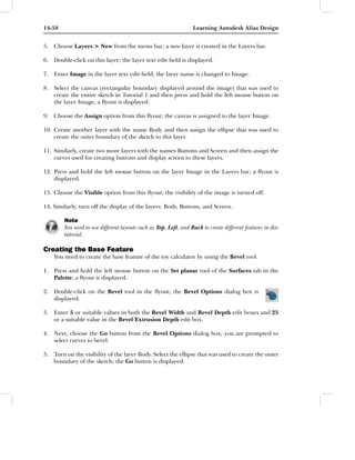 14-58                                                             Learning Autodesk Alias Design


5. Choose Layers > New from the menu bar; a new layer is created in the Layers bar.

6. Double-click on this layer; the layer text edit ﬁeld is displayed.

7. Enter Image in the layer text edit ﬁeld; the layer name is changed to Image.

8. Select the canvas (rectangular boundary displayed around the image) that was used to
   create the entire sketch in Tutorial 1 and then press and hold the left mouse button on
   the layer Image; a ﬂyout is displayed.

9. Choose the Assign option from this ﬂyout; the canvas is assigned to the layer Image.

10. Create another layer with the name Body and then assign the ellipse that was used to
    create the outer boundary of the sketch to this layer.

11. Similarly, create two more layers with the names Buttons and Screen and then assign the
    curves used for creating buttons and display screen to these layers.

12. Press and hold the left mouse button on the layer Image in the Layers bar; a ﬂyout is
    displayed.

13. Choose the Visible option from this ﬂyout; the visibility of the image is turned off.

14. Similarly, turn off the display of the layers: Body, Buttons, and Screen.

        Note
        You need to use different layouts such as Top, Left, and Back to create different features in this
        tutorial.

Creating the Base Feature
    You need to create the base feature of the toy calculator by using the Bevel tool.

1. Press and hold the left mouse button on the Set planar tool of the Surfaces tab in the
   Palette; a ﬂyout is displayed.

2. Double-click on the Bevel tool in the ﬂyout; the Bevel Options dialog box is
   displayed.

3. Enter 5 or suitable values in both the Bevel Width and Bevel Depth edit boxes and 25
   or a suitable value in the Bevel Extrusion Depth edit box.

4. Next, choose the Go button from the Bevel Options dialog box; you are prompted to
   select curves to bevel.

5. Turn on the visibility of the layer Body. Select the ellipse that was used to create the outer
   boundary of the sketch; the Go button is displayed.
 
