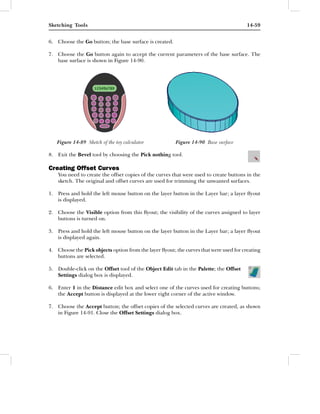 Sketching Tools                                                                         14-59


6. Choose the Go button; the base surface is created.

7. Choose the Go button again to accept the current parameters of the base surface. The
   base surface is shown in Figure 14-90.




   Figure 14-89 Sketch of the toy calculator            Figure 14-90 Base surface

8. Exit the Bevel tool by choosing the Pick nothing tool.

Creating Offset Curves
    You need to create the offset copies of the curves that were used to create buttons in the
    sketch. The original and offset curves are used for trimming the unwanted surfaces.

1. Press and hold the left mouse button on the layer button in the Layer bar; a layer ﬂyout
   is displayed.

2. Choose the Visible option from this ﬂyout; the visibility of the curves assigned to layer
   buttons is turned on.

3. Press and hold the left mouse button on the layer button in the Layer bar; a layer ﬂyout
   is displayed again.

4. Choose the Pick objects option from the layer ﬂyout; the curves that were used for creating
   buttons are selected.

5. Double-click on the Offset tool of the Object Edit tab in the Palette; the Offset
   Settings dialog box is displayed.

6. Enter 1 in the Distance edit box and select one of the curves used for creating buttons;
   the Accept button is displayed at the lower right corner of the active window.

7. Choose the Accept button; the offset copies of the selected curves are created, as shown
   in Figure 14-91. Close the Offset Settings dialog box.
 