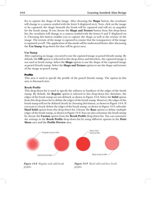 14-6                                                       Learning Autodesk Alias Design


   list to capture the shape of the image. After choosing the Shape button, the crosshairs
   will change to a camera symbol with the letter S displayed on it. Next, click on the image
   to be captured; the shape beneath the brush will be captured and will act as snapshot
   for the brush stamp. If you choose the Shape and Texture button from this drop-down
   list, the crosshairs will change to a camera symbol with the letters S and T displayed on
   it. Choosing this button enables you to capture the shape as well as the texture of the
   image. The texture of the image is captured to ensure that the transparency of the image
   is captured as well. The application of this mode will be understood better after discussing
   the Use Stamp drop-down list that will be given next.

   Use Stamp
   After capturing an image, you need to use the captured image as pencil (brush) stamp. By
   default, the Off option is selected in this drop-down and therefore, the captured image is
   not used as brush stamp. Select the Shape option to use the shape of the captured image
   as pencil (brush) stamp. Select the Shape and Texture option to use the shape and texture
   of the image as pencil stamp.

   Proﬁle
   This area is used to specify the proﬁle of the pencil (brush) stamp. The option in this
   area is discussed next.

   Brush Proﬁle
   This drop-down list is used to specify the softness or hardness of the edges of the brush
   stamp. By default, the Regular option is selected in this drop-down list; therefore, the
   edges of the brush stamp are not deﬁned, as shown in Figure 14-8. Select the Solid option
   from this drop-down list to deﬁne the edges of the brush stamp. However, the edges of the
   brush stamp will not be deﬁned clearly by choosing this button, as shown in Figure 14-8. If
   you want to clearly deﬁne the edges of the brush stamp, as shown in Figure 14-9, selectthe
   Hard Solid option from this drop-down list. Choose the Buzz option to deﬁne multiple
   edges of the brush stamp, as shown in Figure 14-9. You can also customize the brush stamp
   by choose the Custom option from the Brush Proﬁle drop-down list. You can customize
   the settings in the Brush Proﬁle drop-down list by using different options in the Point
   Menu area and the Proﬁle Preview area.




   Figure 14-8 Regular and solid brush          Figure 14-9 Hard solid and buzz brush
   proﬁles                                      proﬁles
 
