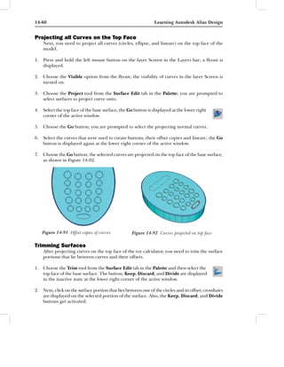 14-60                                                           Learning Autodesk Alias Design


Projecting all Curves on the Top Face
    Next, you need to project all curves (circles, ellipse, and linearc) on the top face of the
    model.

1. Press and hold the left mouse button on the layer Screen in the Layers bar; a ﬂyout is
   displayed.

2. Choose the Visible option from the ﬂyout; the visibility of curves in the layer Screen is
   turned on.

3. Choose the Project tool from the Surface Edit tab in the Palette; you are prompted to
   select surfaces to project curve onto.

4. Select the top face of the base surface; the Go button is displayed at the lower right
   corner of the active window.

5. Choose the Go button; you are prompted to select the projecting normal curves.

6. Select the curves that were used to create buttons, their offset copies and linearc; the Go
   button is displayed again at the lower right corner of the active window.

7. Choose the Go button; the selected curves are projected on the top face of the base surface,
   as shown in Figure 14-92.




   Figure 14-91 Offset copies of curves             Figure 14-92 Curves projected on top face

Trimming Surfaces
    After projecting curves on the top face of the toy calculator, you need to trim the surface
    portions that lie between curves and their offsets.

1. Choose the Trim tool from the Surface Edit tab in the Palette and then select the
   top face of the base surface. The button, Keep, Discard, and Divide are displayed
   in the inactive state at the lower right corner of the active window.

2. Next, click on the surface portion that lies between one of the circles and its offset; crosshairs
   are displayed on the selected portion of the surface. Also, the Keep, Discard, and Divide
   buttons get activated.
 