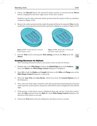 Sketching Tools                                                                            14-61


3. Choose the Discard button; the unwanted surface portion is removed and the Revert
   button is displayed at the lower right corner of the active window.

    Similarly, trim the other unwanted surface portions from the top face of the toy calculator,
    as shown in Figure 14-93.

4. Remove the surface portion that lies inside the projected linearc by using the Trim tool; the
   model after removing all unwanted surface portions is displayed, as shown in Figure 14-94.




   Figure 14-93 Surface portions trimmed          Figure 14-94 Model after trimming all
   around button curves                           unwanted surface portions
5. Exit the Trim tool by choosing the Pick nothing tool from the Pick tab in the
   Palette.

Creating Recesses for Buttons
    After trimming unwanted surfaces, you need to create recesses for buttons.

1. Double-click on the Fillet ﬂange tool from the Rolled Edge ﬂyout of the Surfaces
   tab in the Palette; the Fillet Flange Control dialog box is displayed.

2. Enter 0.5 in both the Radius and Length edit boxes in the Fillet and Flange areas of the
   Fillet Flange Control dialog box, respectively.

3. Select the Auto Trim and Auto Recalc. check boxes from the Control Options area of
   the dialog box.

4. Next, select one of the edges created by circles after projecting and trimming the unwanted
   surface portions on the top face; the preview of the button recess is displayed at the selected
   edge.

5. If the preview of the button recess is displayed above the top face of the base surface,
   select the Flip check box from the Wall area of the Fillet Flange Control dialog box; the
   direction of the button is reversed.

6. Choose the Next button from the dialog box; the button recess is created.
 