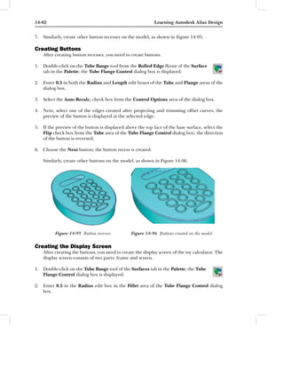 14-62                                                       Learning Autodesk Alias Design


7. Similarly, create other button recesses on the model, as shown in Figure 14-95.

Creating Buttons
    After creating button recesses, you need to create buttons.

1. Double-click on the Tube ﬂange tool from the Rolled Edge ﬂyout of the Surface
   tab in the Palette; the Tube Flange Control dialog box is displayed.

2. Enter 0.5 in both the Radius and Length edit boxes of the Tube and Flange areas of the
   dialog box.

3. Select the Auto Recalc. check box from the Control Options area of the dialog box.

4. Next, select one of the edges created after projecting and trimming offset curves; the
   preview of the button is displayed at the selected edge.

5. If the preview of the button is displayed above the top face of the base surface, select the
   Flip check box from the Tube area of the Tube Flange Control dialog box; the direction
   of the button is reversed.

6. Choose the Next button; the button recess is created.

    Similarly, create other buttons on the model, as shown in Figure 14-96.




          Figure 14-95 Button recesses           Figure 14-96 Buttons created on the model

Creating the Display Screen
    After creating the buttons, you need to create the display screen of the toy calculator. The
    display screen consists of two parts: frame and screen.

1. Double-click on the Tube ﬂange tool of the Surfaces tab in the Palette; the Tube
   Flange Control dialog box is displayed.

2. Enter 0.5 in the Radius edit box in the Fillet area of the Tube Flange Control dialog
   box.
 
