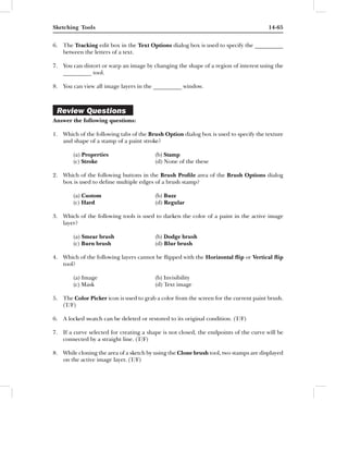 Sketching Tools                                                                        14-65


6. The Tracking edit box in the Text Options dialog box is used to specify the __________
   between the letters of a text.

7. You can distort or warp an image by changing the shape of a region of interest using the
   __________ tool.

8. You can view all image layers in the __________ window.



 Review Questions
Answer the following questions:

1. Which of the following tabs of the Brush Option dialog box is used to specify the texture
   and shape of a stamp of a paint stroke?

        (a) Properties                   (b) Stamp
        (c) Stroke                       (d) None of the these

2. Which of the following buttons in the Brush Proﬁle area of the Brush Options dialog
   box is used to deﬁne multiple edges of a brush stamp?

        (a) Custom                       (b) Buzz
        (c) Hard                         (d) Regular

3. Which of the following tools is used to darken the color of a paint in the active image
   layer?

        (a) Smear brush                  (b) Dodge brush
        (c) Burn brush                   (d) Blur brush

4. Which of the following layers cannot be ﬂipped with the Horizontal ﬂip or Vertical ﬂip
   tool?

        (a) Image                        (b) Invisibility
        (c) Mask                         (d) Text image

5. The Color Picker icon is used to grab a color from the screen for the current paint brush.
   (T/F)

6. A locked swatch can be deleted or restored to its original condition. (T/F)

7. If a curve selected for creating a shape is not closed, the endpoints of the curve will be
   connected by a straight line. (T/F)

8. While cloning the area of a sketch by using the Clone brush tool, two stamps are displayed
   on the active image layer. (T/F)
 