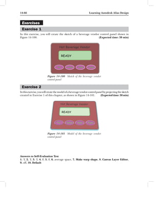14-66                                                            Learning Autodesk Alias Design


 Exercises
 Exercise 1
In this exercise, you will create the sketch of a beverage vendor control panel shown in
Figure 14-100.                                                   (Expected time: 30 min)




                          Figure 14-100 Sketch of the beverage vendor
                          control panel

 Exercise 2
In this exercise, you will create the model of a beverage vendor control panel by projecting the sketch
created in Exercise 1 of this chapter, as shown in Figure 14-101.           (Expected time: 30 min)




                          Figure 14-101 Model of the beverage vendor
                          control panel




Answers to Self-Evaluation Test
1. T, 2. T, 3. T, 4. F, 5. F, 6. average space, 7. Make warp shape, 8. Canvas Layer Editor,
9. off, 10. Default
 