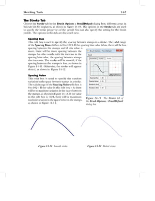 Sketching Tools                                                                               14-7


The Stroke Tab
Choose the Stroke tab in the Brush Options : PencilDefault dialog box; different areas in
this tab will be displayed, as shown in Figure 14-10. The options in the Stroke tab are used
to specify the stroke properties of the pencil. You can also specify the setting for the brush
proﬁle. The options in this tab are discussed next.

    Spacing Bias
    This edit box is used to specify the spacing between stamps in a stroke. The valid range
    of the Spacing Bias edit box is 0 to 1024. If the spacing bias value is low, there will be less
    spacing between the stamps and if this value is
    more, there will be more spacing between the
    stamps. In other words, with the increase in the
    spacing bias value, the spacing between stamps
    also increases. The strokes will be smooth, if the
    spacing between the stamps is less, as shown in
    Figure 14-11. Otherwise, the strokes will appear
    dotted, as shown in Figure 14-12.

    Spacing Noise
    This edit box is used to specify the random
    variation in the space between stamps in a stroke.
    The valid range of the Spacing Noise edit box is
    0 to 1024. If the value in this edit box is 0, there
    will be no random variation in the space between
    the stamps, as shown in Figure 14-13. If the value
    in this edit box is 1024, there will be maximum         Figure 14-10 The Stroke tab of
    random variation in the space between the stamps,       the Brush Options : PencilDefault
    as shown in Figure 14-14.                               dialog box




             Figure 14-11 Smooth stroke                      Figure 14-12 Dotted stroke
 