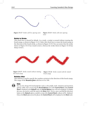 14-8                                                             Learning Autodesk Alias Design




   Figure 14-13 Stroke with less spacing noise      Figure 14-14 Stroke with more spacing
                                                    noise

   Rotate to Stroke
   This check box is cleared by default. As a result, a stroke is created without rotating the
   brush stamp, as shown in Figure 14-15. Select this check box to rotate the brush stamp in
   the direction of the brush stroke, as shown in Figure 14-16. You can notice that the stroke
   shown in Figure 14-15 has round corners, whereas the stroke shown in Figure 14-16 has
   sharp corners.




  Figure 14-15 Stroke created without rotating       Figure 14-16 Stroke created with the rotated
  the brush stamp                                    brush stamp
   Rotation Jitter
   This edit box is used to specify the random variation in the direction of the brush stamp.
   The range of the Rotation Jitter edit box is 0 to 180.

       Note
       You can also change the brush properties such as color, proﬁle, mode, minimum and maximum
       opacity, width, and so on by using the Brush Options area of the Control Panel. If the Control
       Panel is displayed in the Default mode, the Brush Options area will not be displayed. To display
       this area, you need to switch the mode to the Paint mode. To do so, press and hold the left mouse
       button on the Default option avialable on top of the Control Panel; a ﬂyout will be displayed.
       Choose the Paint option from this ﬂyout; the Control Panel will be displayed in the Paint mode.
 