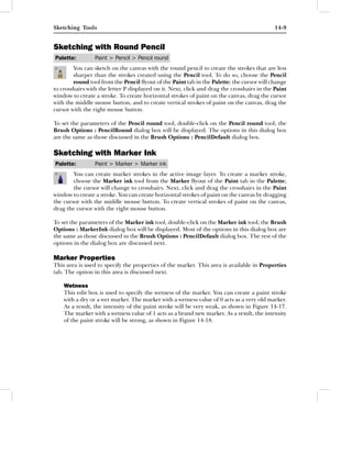 Sketching Tools                                                                             14-9


Sketching with Round Pencil
Palette:         Paint > Pencil > Pencil round
        You can sketch on the canvas with the round pencil to create the strokes that are less
        sharper than the strokes created using the Pencil tool. To do so, choose the Pencil
        round tool from the Pencil ﬂyout of the Paint tab in the Palette; the cursor will change
to crosshairs with the letter P displayed on it. Next, click and drag the crosshairs in the Paint
window to create a stroke. To create horizontal strokes of paint on the canvas, drag the cursor
with the middle mouse button, and to create vertical strokes of paint on the canvas, drag the
cursor with the right mouse button.

To set the parameters of the Pencil round tool, double-click on the Pencil round tool; the
Brush Options : PencilRound dialog box will be displayed. The options in this dialog box
are the same as those discussed in the Brush Options : PencilDefault dialog box.

Sketching with Marker Ink
Palette:         Paint > Marker > Marker ink
        You can create marker strokes in the active image layer. To create a marker stroke,
        choose the Marker ink tool from the Marker ﬂyout of the Paint tab in the Palette;
        the cursor will change to crosshairs. Next, click and drag the crosshairs in the Paint
window to create a stroke. You can create horizontal strokes of paint on the canvas by dragging
the cursor with the middle mouse button. To create vertical strokes of paint on the canvas,
drag the cursor with the right mouse button.

To set the parameters of the Marker ink tool, double-click on the Marker ink tool; the Brush
Options : MarkerInk dialog box will be displayed. Most of the options in this dialog box are
the same as those discussed in the Brush Options : PencilDefault dialog box. The rest of the
options in the dialog box are discussed next.

Marker Properties
This area is used to specify the properties of the marker. This area is available in Properties
tab. The option in this area is discussed next.

    Wetness
    This edit box is used to specify the wetness of the marker. You can create a paint stroke
    with a dry or a wet marker. The marker with a wetness value of 0 acts as a very old marker.
    As a result, the intensity of the paint stroke will be very weak, as shown in Figure 14-17.
    The marker with a wetness value of 1 acts as a brand new marker. As a result, the intensity
    of the paint stroke will be strong, as shown in Figure 14-18.
 