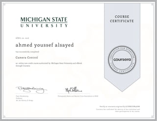 EDUCA
T
ION FOR EVE
R
YONE
CO
U
R
S
E
C E R T I F
I
C
A
TE
COURSE
CERTIFICATE
APRIL 20, 2016
ahmed youssef alsayed
Camera Control
an online non-credit course authorized by Michigan State University and offered
through Coursera
has successfully completed
Peter Glendinning
Professor
Art, Art History, & Design
Photography Basics and Beyond: From Smartphone to DSLR
Verify at coursera.org/verify/3CERBCKW9GBR
Coursera has confirmed the identity of this individual and
their participation in the course.
 