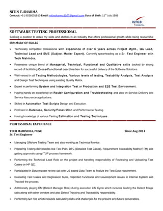 NITIN T. SHARMA
Contact: +91 9028001910 Email: nitinsharma1107@gmail.com Date of Birth: 11th
July 1986
SOFTWARE TESTING PROFESSIONAL
Seeking a position to utilize my skills and abilities in an Industry that offers professional growth while being resourceful
SUMMARY OF SKILLS
• Technically competent professional with experience of over 6 years across Project Mgmt., QA Lead,
Technical Lead and SME (Subject Matter Expert). Currently spearheading as a Sr. Test Engineer with
Tech Mahindra.
• Possesses unique blend of Managerial, Technical, Functional and Qualitative skills backed by strong
record of facilitating Cross-Functional coordination for successful delivery of the Software Solutions.
• Well versed in all Testing Methodologies, Various levels of testing, Testability Analysis, Test Analysis
and Design Test Techniques using existing Quality Matrix.
• Expert in performing System and Integration Test on Production and E2E Test Environment.
• Having hands-on experience on Router Configuration and Troubleshooting and also on Service Delivery and
Service Assurance applications.
• Skilled in Automation Test Scripts Design and Execution.
• Proficient in Database, Security/Penetration and Performance Testing.
• Having knowledge of various Testing Estimation and Testing Techniques.
PROFESSIONAL EXPERIENCE
TECH MAHINDRA, PUNE Since Aug 2014
Sr. Test Engineer
• Managing Offshore Testing Team and also working as Technical Mentor.
• Preparing Testing deliverables like Test Plan, DTC (Detailed Test Cases), Requirement Traceability Matrix(RTM) and
getting approvals using ITUP process framework.
• Performing the Technical Lead Role on the project and handling responsibility of Reviewing and Uploading Test
Cases on HP QC.
• Participated in Data request review call with US based Data Team to finalize the Test Data requirement.
• Executing Test Cases and Regression Suite, Reported Functional and Development issues in Internal System and
Tracked the process.
• Additionally playing DM (Defect Manager Role) during execution Life Cycle which includes leading the Defect Triage
calls along with other vendors and also Defect Tracking and Traceability responsibility.
• Performing QA role which includes calculating risks and challenges for the present and future deliverables.
TechM Commercial in Confidence
 