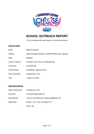 Page 1 of 11
SCHOOL OUTREACH REPORT
(To be completed after each session in school per session)
School’s Detail
Name : SMK (P) Assunta
Address : Jalan Changgai, Seksyen 9, 46000 Petaling Jaya, Selangor.
State : Selangor
Liaison in School : President of Leo Club, Leo Michelle Hee
Contact No : 012-2409 255
Email Address : michellehee-.-@hotmail.com
Date of Outreach : 4 September, 2014
Time : 1.30pm to 3.30pm
Submission Details
Date of Submission : 5 September, 2014
University : Universiti Malaya [UM], KL
Submitted By : Teen Hui Yee @ Grace; huiyee.teen@aiesec.net
Attachment : Photos - Yes. If Yes, How Many? 10
: Video - No.
 