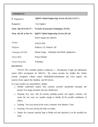 1 Organization :QuEST Global Engineering Service (P) Ltd ( QuEST )
Designation :Test Engineer
From July 02 to Oct 27 – Network Systemand Technologies (NeST)
From Oct 28 to Mar 31 - QuEST Global Engineering Service (P) Ltd
(NeST merged into QuEST)
Project
VOLVO IHU
Platform Windows CE, Windows XP
Language and tools Manual testing – Embedded and Mobile Applications
Project Role Project Member
Project Team Size 9 Members
DESCRIPTION:
VOLVO SPA (Scalable platform architecture ) - Development of high end Infotainment
system (IHU) development for MELCO.. The system provides the facilities like Vehicle
controls, Navigation, Climate control, Media/Radio-Entertainment and Voice support, and
external device support like telephone and iOS devices.
As a team member my responsibilities includes
 Detailed requirement analysis from customer provided specification document and
prepare Test design document and raise clarifications.
 Preparing Test cases with all scenarios including positive and negative scenarios, and
ensure the test cases are capable enough to identify all the possible combination of
defects.
 Updating Test cases based on the review comments from Business Team
 Executing Test cases and log the defect on mantis.
 Analyse the customer reported bugs in Mantis tool and reproduce it on the specified test
setup.
EXPERIENCE
 