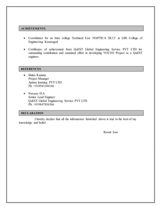  Coordinator for an Inter college Technical Fest ‘HAPTICA 2K13’ at LBS College of
Engineering Kasaragod
 Certificates of achievement from QuEST Global Engineering Service PVT LTD for
outstanding contribution and sustained effort in developing VOLVO Project as a QuEST
engineer.
 Balan Kannan
Project Manager
Aptara learning PVT LTD
Ph: +918943348166
 Praveen D.A
Senior Lead Engineer
QuEST Global Engineering Service PVT LTD
Ph: +919847856366
I hereby declare that all the information furnished above is true to the best of my
knowledge and belief.
Rosmi Jose
ACHIEVEMENTS
REFERENCES
DECLARATION
 