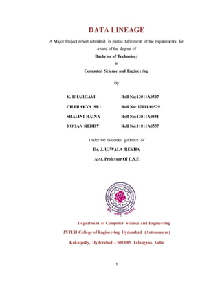 1
DATA LINEAGE
A Major Project report submitted in partial fulfillment of the requirements for
award of the degree of
Bachelor of Technology
in
Computer Science and Engineering
By
K. BHARGAVI Roll No:12011A0507
CH.PRAKYA SRI Roll No: 12011A0529
SHALINI RAINA
ROHAN REDDY
Roll No:12011A0551
Roll No:11011A0557
Under the esteemed guidance of
Dr. J. UJWALA REKHA
Asst. Professor Of C.S.E
Department of Computer Science and Engineering
JNTUH College of Engineering Hyderabad (Autonomous)
Kukatpally, Hyderabad - 500 085, Telangana, India
 