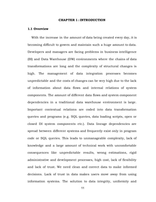 11
CHAPTER 1 : INTRODUCTION
1.1 Overview
With the increase in the amount of data being created every day, it is
becoming difficult to govern and maintain such a huge amount to data.
Developers and managers are facing problems in business intelligence
(BI) and Data Warehouse (DW) environments where the chains of data
transformations are long and the complexity of structural changes is
high. The management of data integration processes becomes
unpredictable and the costs of changes can be very high due to the lack
of information about data flows and internal relations of system
components. The amount of different data flows and system component
dependencies in a traditional data warehouse environment is large.
Important contextual relations are coded into data transformation
queries and programs (e.g. SQL queries, data loading scripts, open or
closed DI system components etc.). Data lineage dependencies are
spread between different systems and frequently exist only in program
code or SQL queries. This leads to unmanageable complexity, lack of
knowledge and a large amount of technical work with uncomfortable
consequences like unpredictable results, wrong estimations, rigid
administrative and development processes, high cost, lack of flexibility
and lack of trust. We need clean and correct data to make informed
decisions. Lack of trust in data makes users move away from using
information systems. The solution to data integrity, uniformity and
 