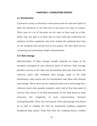 13
CHAPTER 2 : LITERATURE SURVEY
2.1 Introduction
A literature survey or literature review means that we read and report on
what the literature in the field has to say about our topic or subject.
There may be a lot of literature on the topic or there may be a little.
Either way, the goal is to show that we have read and understood the
positions of other academics who have studied the problem/issue that
we are studying and include that in our project. We have done this by
comparing and contrasting, simple summarization.
2.2 Data Lineage
Representation of Data Lineage broadly depends on scope of the
metadata management and reference point of interest. Data Lineage
provides sources of the data and intermediate data flow hops from the
reference point with backward data lineage, leads to the final
destination's data points and its intermediate data flows with forward
data lineage. These views can be combined with end to end lineage for a
reference point that provides complete audit trail of that data point of
interest from source to its final destination. As the data points or hops
increases, the complexity of such representation becomes
incomprehensible. Thus, the best feature of the data lineage view would
be to able to simplify the view by temporarily masking unwanted
peripheral data points. Tools that have the masking feature enables
 