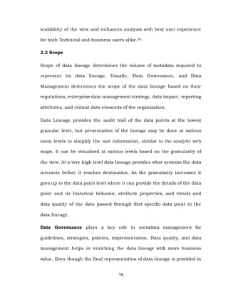 14
scalability of the view and enhances analysis with best user experience
for both Technical and business users alike.[4]
2.3 Scope
Scope of data lineage determines the volume of metadata required to
represent its data lineage. Usually, Data Governance, and Data
Management determines the scope of the data lineage based on their
regulations, enterprise data management strategy, data impact, reporting
attributes, and critical data elements of the organization.
Data Lineage provides the audit trail of the data points at the lowest
granular level, but presentation of the lineage may be done at various
zoom levels to simplify the vast information, similar to the analytic web
maps. It can be visualized at various levels based on the granularity of
the view. At a very high level data lineage provides what systems the data
interacts before it reaches destination. As the granularity increases it
goes up to the data point level where it can provide the details of the data
point and its historical behavior, attribute properties, and trends and
data quality of the data passed through that specific data point in the
data lineage.
Data Governance plays a key role in metadata management for
guidelines, strategies, policies, implementation. Data quality, and data
management helps in enriching the data lineage with more business
value. Even though the final representation of data lineage is provided in
 