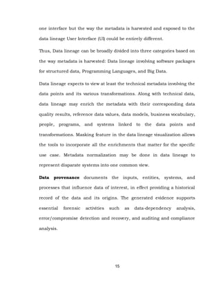 15
one interface but the way the metadata is harvested and exposed to the
data lineage User Interface (UI) could be entirely different.
Thus, Data lineage can be broadly divided into three categories based on
the way metadata is harvested: Data lineage involving software packages
for structured data, Programming Languages, and Big Data.
Data lineage expects to view at least the technical metadata involving the
data points and its various transformations. Along with technical data,
data lineage may enrich the metadata with their corresponding data
quality results, reference data values, data models, business vocabulary,
people, programs, and systems linked to the data points and
transformations. Masking feature in the data lineage visualization allows
the tools to incorporate all the enrichments that matter for the specific
use case. Metadata normalization may be done in data lineage to
represent disparate systems into one common view.
Data provenance documents the inputs, entities, systems, and
processes that influence data of interest, in effect providing a historical
record of the data and its origins. The generated evidence supports
essential forensic activities such as data-dependency analysis,
error/compromise detection and recovery, and auditing and compliance
analysis.
 