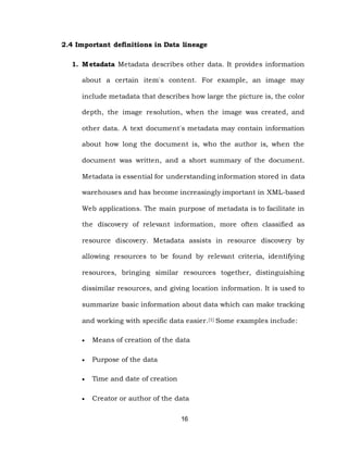 16
2.4 Important definitions in Data lineage
1. Metadata Metadata describes other data. It provides information
about a certain item's content. For example, an image may
include metadata that describes how large the picture is, the color
depth, the image resolution, when the image was created, and
other data. A text document's metadata may contain information
about how long the document is, who the author is, when the
document was written, and a short summary of the document.
Metadata is essential for understanding information stored in data
warehouses and has become increasingly important in XML-based
Web applications. The main purpose of metadata is to facilitate in
the discovery of relevant information, more often classified as
resource discovery. Metadata assists in resource discovery by
allowing resources to be found by relevant criteria, identifying
resources, bringing similar resources together, distinguishing
dissimilar resources, and giving location information. It is used to
summarize basic information about data which can make tracking
and working with specific data easier.[1] Some examples include:
 Means of creation of the data
 Purpose of the data
 Time and date of creation
 Creator or author of the data
 