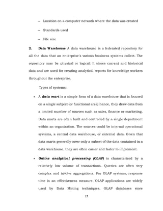 17
 Location on a computer network where the data was created
 Standards used
 File size
2. Data Warehouse A data warehouse is a federated repository for
all the data that an enterprise's various business systems collect. The
repository may be physical or logical. It stores current and historical
data and are used for creating analytical reports for knowledge workers
throughout the enterprise.
Types of systems:
 A data mart is a simple form of a data warehouse that is focused
on a single subject (or functional area) hence, they draw data from
a limited number of sources such as sales, finance or marketing.
Data marts are often built and controlled by a single department
within an organization. The sources could be internal operational
systems, a central data warehouse, or external data. Given that
data marts generally cover only a subset of the data contained in a
data warehouse, they are often easier and faster to implement.
 Online analytical processing (OLAP) is characterized by a
relatively low volume of transactions. Queries are often very
complex and involve aggregations. For OLAP systems, response
time is an effectiveness measure. OLAP applications are widely
used by Data Mining techniques. OLAP databases store
 