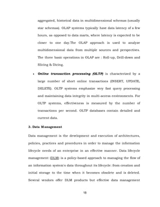 18
aggregated, historical data in multidimensional schemas (usually
star schemas). OLAP systems typically have data latency of a few
hours, as opposed to data marts, where latency is expected to be
closer to one day.The OLAP approach is used to analyze
multidimensional data from multiple sources and perspectives.
The three basic operations in OLAP are : Roll-up, Drill-down and
Slicing & Dicing.
 Online transaction processing (OLTP) is characterized by a
large number of short online transactions (INSERT, UPDATE,
DELETE). OLTP systems emphasize very fast query processing
and maintaining data integrity in multi-access environments. For
OLTP systems, effectiveness is measured by the number of
transactions per second. OLTP databases contain detailed and
current data.
3. Data Management
Data management is the development and execution of architectures,
policies, practices and procedures in order to manage the information
lifecycle needs of an enterprise in an effective manner. Data lifecycle
management (DLM) is a policy-based approach to managing the flow of
an information system's data throughout its lifecycle: from creation and
initial storage to the time when it becomes obsolete and is deleted.
Several vendors offer DLM products but effective data management
 