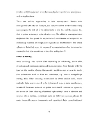 19
involves well-thought-out procedures and adherence to best practices as
well as applications.
There are various approaches to data management. Master data
management (MDM), for example, is a comprehensive method of enabling
an enterprise to link all of its critical data to one file, called a master file,
that provides a common point of reference. The effective management of
corporate data has grown in importance as businesses are subject to an
increasing number of compliance regulations. Furthermore, the sheer
volume of data that must be managed by organizations has increased so
markedly that it is sometimes referred to as big data.[5]
4.Data Cleaning
Data cleaning, also called data cleansing or scrubbing, deals with
detecting and removing errors and inconsistencies from data in order to
improve the quality of data. Data quality problems are present in single
data collections, such as files and databases, e.g., due to misspellings
during data entry, missing information or other invalid data. When
multiple data sources need to be integrated, e.g., in data warehouses,
federated database systems or global web-based information systems,
the need for data cleaning increases significantly. This is because the
sources often contain redundant data in different representations. In
order to provide access to accurate and consistent data, consolidation of
 
