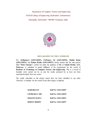2
Department of Computer Science and Engineering
JNTUH College of Engineering Hyderabad (Autonomous)
Kukatpally, Hyderabad - 500 085, Telangana, India
DECLARATION BY THE CANDIDATE
We, K.Bhargavi (12011A0507), Ch.Prakya Sri (12011A0529), Shalini Raina
(12011A0551), and Rohan Reddy (11011A0557), hereby declare that the mini project
titled “Data Lineage”, carried out under the guidance of Dr. J. Ujwala Rekha, Asst.
Professor, is submitted in partial fulfillment of the requirements for the award of
Bachelor of Technology in Computer Science and Engineering. This is a record of
bonafide work carried out by us and the results produced by us have not been
reproduced/copied from any source.
The results embodied in this project report have not been submitted to any other
University or Institute for the award of any other degree or diploma.
K.BHARGAVI Roll No: 12011A0507
CH.PRAKYA SRI Roll No: 12011A0529
SHALINI RAINA
ROHAN REDDY
Roll No: 12011A0551
Roll No: 11011A0557
 