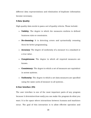 20
different data representations and elimination of duplicate information
become necessary.
5.Data Quality
High-quality data needs to pass a set of quality criteria. Those include:
 Validity: The degree to which the measures conform to defined
business rules or constraints.
 De-cleansing: It is detecting errors and syntactically removing
them for better programming.
 Accuracy: The degree of conformity of a measure to a standard or
a true value.
 Completeness: The degree to which all required measures are
known.
 Consistency: The degree to which a set of measures are equivalent
in across systems.
 Uniformity: The degree to which a set data measures are specified
using the same units of measure in all systems .
6.User Interface (UI):
The user interface is one of the most important parts of any program
because it determines how easily you can make the program do what you
want. It is the space where interactions between humans and machines
occur. The goal of this interaction is to allow effective operation and
 
