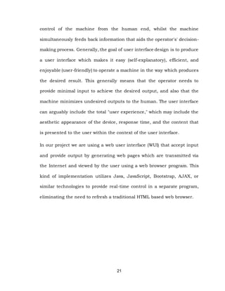 21
control of the machine from the human end, whilst the machine
simultaneously feeds back information that aids the operator's' decision-
making process. Generally, the goal of user interface design is to produce
a user interface which makes it easy (self-explanatory), efficient, and
enjoyable (user-friendly) to operate a machine in the way which produces
the desired result. This generally means that the operator needs to
provide minimal input to achieve the desired output, and also that the
machine minimizes undesired outputs to the human. The user interface
can arguably include the total "user experience," which may include the
aesthetic appearance of the device, response time, and the content that
is presented to the user within the context of the user interface.
In our project we are using a web user interface (WUI) that accept input
and provide output by generating web pages which are transmitted via
the Internet and viewed by the user using a web browser program. This
kind of implementation utilizes Java, JavaScript, Bootstrap, AJAX, or
similar technologies to provide real-time control in a separate program,
eliminating the need to refresh a traditional HTML based web browser.
 