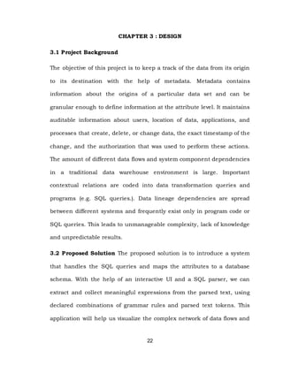 22
CHAPTER 3 : DESIGN
3.1 Project Background
The objective of this project is to keep a track of the data from its origin
to its destination with the help of metadata. Metadata contains
information about the origins of a particular data set and can be
granular enough to define information at the attribute level. It maintains
auditable information about users, location of data, applications, and
processes that create, delete, or change data, the exact timestamp of the
change, and the authorization that was used to perform these actions.
The amount of different data flows and system component dependencies
in a traditional data warehouse environment is large. Important
contextual relations are coded into data transformation queries and
programs (e.g. SQL queries.). Data lineage dependencies are spread
between different systems and frequently exist only in program code or
SQL queries. This leads to unmanageable complexity, lack of knowledge
and unpredictable results.
3.2 Proposed Solution The proposed solution is to introduce a system
that handles the SQL queries and maps the attributes to a database
schema. With the help of an interactive UI and a SQL parser, we can
extract and collect meaningful expressions from the parsed text, using
declared combinations of grammar rules and parsed text tokens. This
application will help us visualize the complex network of data flows and
 
