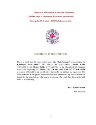 3
Department of Computer Science and Engineering
JNTUH College of Engineering Hyderabad (Autonomous)
Kukatpally, Hyderabad - 500 085, Telangana, India
CERTIFICATE BY THE SUPERVISOR
This is to certify that the major project report titled “Data Lineage”, being submitted by
K.Bhargavi (12011A0507), Ch. Prakya Sri (12011A0529), Shalini Raina
(12011A0551), and Rohan Reddy (11011A0557), in the Department of Computer
Science and Engineering of JNTUH COLLEGE OF ENGINEERING HYDERABAD
is a record of bonafide work carried out by them under my guidance and supervision. The
results embodied in this project report have not been submitted to any other University or
Institute for the award of any other degree or diploma. The results have been verified and
found to be satisfactory.
Dr. J. Ujwala Rekha
Asst. Professor
 