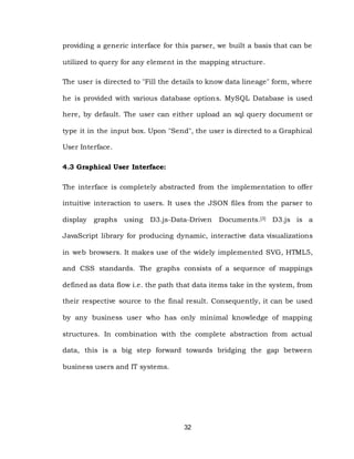 32
providing a generic interface for this parser, we built a basis that can be
utilized to query for any element in the mapping structure.
The user is directed to "Fill the details to know data lineage" form, where
he is provided with various database options. MySQL Database is used
here, by default. The user can either upload an sql query document or
type it in the input box. Upon "Send", the user is directed to a Graphical
User Interface.
4.3 Graphical User Interface:
The interface is completely abstracted from the implementation to offer
intuitive interaction to users. It uses the JSON files from the parser to
display graphs using D3.js-Data-Driven Documents.[3] D3.js is a
JavaScript library for producing dynamic, interactive data visualizations
in web browsers. It makes use of the widely implemented SVG, HTML5,
and CSS standards. The graphs consists of a sequence of mappings
defined as data flow i.e. the path that data items take in the system, from
their respective source to the final result. Consequently, it can be used
by any business user who has only minimal knowledge of mapping
structures. In combination with the complete abstraction from actual
data, this is a big step forward towards bridging the gap between
business users and IT systems.
 