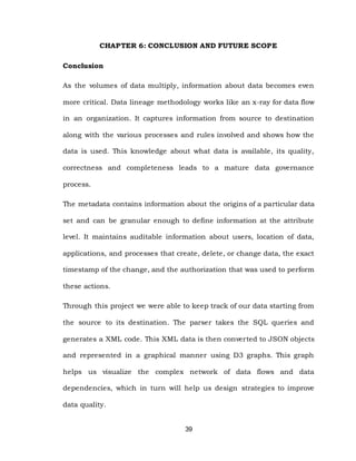 39
CHAPTER 6: CONCLUSION AND FUTURE SCOPE
Conclusion
As the volumes of data multiply, information about data becomes even
more critical. Data lineage methodology works like an x-ray for data flow
in an organization. It captures information from source to destination
along with the various processes and rules involved and shows how the
data is used. This knowledge about what data is available, its quality,
correctness and completeness leads to a mature data governance
process.
The metadata contains information about the origins of a particular data
set and can be granular enough to define information at the attribute
level. It maintains auditable information about users, location of data,
applications, and processes that create, delete, or change data, the exact
timestamp of the change, and the authorization that was used to perform
these actions.
Through this project we were able to keep track of our data starting from
the source to its destination. The parser takes the SQL queries and
generates a XML code. This XML data is then converted to JSON objects
and represented in a graphical manner using D3 graphs. This graph
helps us visualize the complex network of data flows and data
dependencies, which in turn will help us design strategies to improve
data quality.
 