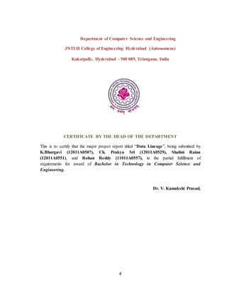4
Department of Computer Science and Engineering
JNTUH College of Engineering Hyderabad (Autonomous)
Kukatpally, Hyderabad - 500 085, Telangana, India
CERTIFICATE BY THE HEAD OF THE DEPARTMENT
This is to certify that the major project report titled “Data Lineage”, being submitted by
K.Bhargavi (12011A0507), Ch. Prakya Sri (12011A0529), Shalini Raina
(12011A0551), and Rohan Reddy (11011A0557), in the partial fulfillment of
requirements for award of Bachelor in Technology in Computer Science and
Engineering.
Dr. V. Kamakshi Prasad,
 