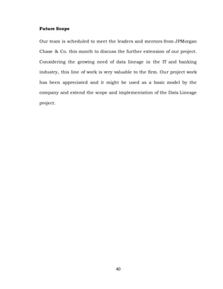 40
Future Scope
Our team is scheduled to meet the leaders and mentors from JPMorgan
Chase & Co. this month to discuss the further extension of our project.
Considering the growing need of data lineage in the IT and banking
industry, this line of work is very valuable to the firm. Our project work
has been appreciated and it might be used as a basic model by the
company and extend the scope and implementation of the Data Lineage
project.
 