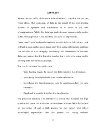 6
ABSTRACT
Ninety percent (90%) of the world’s data has been created in the last two
years alone. This explosion of data is the result of the ever-growing
number of systems and automation at all levels in all sizes
of organizations. While this data has made it easier to access information
in the working world, it has also lead to a new set of problems.
Users need “clean” and conformed data to make informed decisions. Lack
of trust in data makes users move away from using information systems.
The solution to data integrity, uniformity and correctness is matured
data governance. And the first step to achieving it is to get a visual on the
existing data flow and data lineage.
The requirements of this project are:
 Code Parsing engine to extract the data elements (i.e. Columns).
 Identifying the original source of the data elements.
 Identifying the transformation logic to create/populate the data
elements.
 Graphical interactive interface for visualization.
The proposed solution is to introduce a system that handles the SQL
queries and maps the attributes to a database schema. With the help of
an interactive UI and a SQL parser, we can extract and collect
meaningful expressions from the parsed text, using declared
 