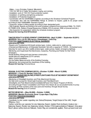 (Make – Lucy, Emirates, Federal, Mitsubishi)
- 11KV HV, MV & LV Cable Terminations ,Laying and Jointing.
- Installation work of 11KV HV Panel protection system
- Installation of earthling and lightning protection
- Installation of Protection Equipment
- Coordinates with the KAHRAMAA Engineer according to the Shutdown Schedule Program.
- Coordinates also with the KAHRAMAA Fittings & Jointers to inspect, guide & do proper works
according to their KAHRAMAA Standard System.
- Supervise jointers & fitting people according to their designated work.
- Site Engineer Reports according to the work shutdown program(Commisioning of RMU, TX, FSFP,
HV PANEL/VCB, Battery Charger,Bypassing of Mobile S/S on precast, RMU on precast and etc.)
- Site Inspection for preparation before the schedule shutdown program.
Reason for leaving:End Of Contract
TANCOR REALTY & DEVELOPMENT CORPORATION - (April 15,2009 – September 20,2011)
ADDRESS: Gen. Lim St. Villa Aurora, Kasambagan, Cebu City
POSITION:MAINTENANCE ELECTRICAL ENGINEER
JOB DESCRIPTION:
-Repairs and Troubleshoot ACU(split window type), motors, cable wire tv, water pumps.
-Checked and Maintenance of (Operated Generator Set with a capacity of 113KVA – Scheduled every
Saturday for warm-up),ACU (split& window type), water pumps, heater, emergency lightings.
-Monitoring and Supervised the Electricians, Carpentry, Plumbing and Painter for their Work
Schedule’s.
-Install Building Wiring and wire harness construction.
-Install Intercom telephones,CCTV camera.
-Motor Control Installation
-Do the Safety Measurements of the Building Everyday.
-Maintaining and preserved the cleanliness of the building.
Reason for leaving: Personal Issue
VISAYAN ELECTRIC COMPANY(VECO) - (October 13,2008 – March 12,2009)
ADDRESS: J. Panis St. Banilad, Cebu City
POSITION:SURVEYOR (SLPAD) STREETLIGHTSAND POLEATTACHMENT DEPARTMENT
JOB DESCRIPTION:
-Monitoring of Streetlight Inventory and Pole Attachment Surveys
-Do field work surveys for Street Light Inventory and Pole Attachment
-Streetlights and Pole Attachments(Constellation&Power One Viewer Program of VECO)
-Encoding through Power Constellation and Power One Viewer all our accomplishments in survey
-Surveying all Pole numbers of the veco post and Inventory through Actual Survey
Reason for leaving: End of Contract
METRO WEAR INC. - (May 20,2008 – October 5,2008)
ADDRESS: Mactan Economic Zone 1,Lapu-lapu City,Cebu
POSITION:PROCESS ENGINEER
JOB DESCRIPTION:
-Coordinate to Line Leader regarding Line Status(Manpower, Target Output of the shift, Target
Efficiency (%))
-Gather cycle time per operator for Line Balancing Report, Update Mock Up Board, Analyze Line -
Balancing Report, Monitor Line Balancing Activity, Monitor CTB Implementations if followed (One piece
flow/3 pieces safety stock are followed, Andon Flag are consistently applied, Mock up board exist and
 
