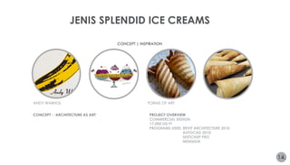 JENIS SPLENDID ICE CREAMS 
CONCEPT | INSPIRATION 
ANDY WARHOL FORMS OF ART 
14. 
CONCEPT - ‘ARCHITECTURE AS ART’ PROJECT OVERVIEW 
COMMERCIAL DESIGN 
17,000 SQ FT 
PROGRAMS USED: REVIT ARCHITECTURE 2010 
AUTOCAD 2010 
SKETCHUP PRO 
INDESIGN 
 