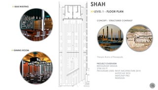 SHAH 
18. 
CONCEPT - ‘STRUCTURED CONTRAST’ 
Persian Ruins of Persepolis 
PROJECT OVERVIEW 
RESTAURANT DESIGN 
2700 SQ FT. 
PROGRAMS USED: REVIT ARCHITECTURE 2010 
AUTOCAD 2010 
SKETCHUP PRO 
INDESIGN 
VISUALIZATION 
>>BAR/WAITING 
The combination of bold, architectural 
features and symmetry of the Persian ruins 
of Persepolis inspires the design of this 
particular Persian restaurant. The Persian 
ruins of Persepolis are oriented in a 
distinct pattern reflecting a symmetrical 
layout, featuring bold geometry, 
rectangular courtyards, and halls. Possible 
reasons behind the specific orientation and 
construction of the ruins was the need for 
a majestic atmosphere, as a symbol for the 
empire, and to celebrate special events. The 
concept is realized by creating contrast 
and symmetry within a structured grid; 
utilizing striking color schemes, natural 
materials, and hues in contrast with 
modern materials, such as steel, concrete, 
and glass elements. The patterns and 
geometry created in the ruins inspire the 
design and layout of this space. The 
placement of all fixtures, furnishings, and 
components distinguish a hierarchy of 
space and rhythmic pattern. The restaurant 
will embrace the traditional, majestic 
elements in a modernized atmosphere, 
creating contrasting rhythm and emphasis. 
LIGHTING MAP 
DINING ROOM PERSPECTIVE NTS 
BAR PERSPECTIVE NTS 
ENTRANCE and lounge 3d view NTS 
LUMICORE GRAPHIC DESIGN 
IPE WOOD WALL ACCENT 
DRAPERY FABRIC 
END GRAIN REDWOOD GLASS ART TILE 
hardwood flooring 
floor plan 
scale: 1/4”=1’0” 
STRUCTURED CONTRAST 
>>DINING ROOM 
>>LEVEL 1 - FLOOR PLAN 
 