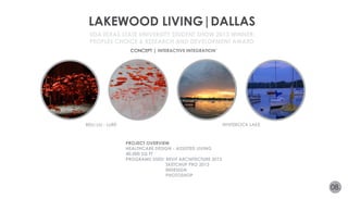 LAKEWOOD LIVING|DALLAS 
CONCEPT | INTERACTIVE INTEGRATION’ 
BEILI LIU - LURE WHITEROCK LAKE 
08. 
IIDA TEXAS STATE UNIVERSITY STUDENT SHOW 2013 WINNER: 
PEOPLES CHOICE & RESEARCH AND DEVELOPMENT AWARD 
PROJECT OVERVIEW 
HEALTHCARE DESIGN - ASSISTED LIVING 
40,000 SQ FT 
PROGRAMS USED: REVIT ARCHITECTURE 2013 
SKETCHUP PRO 2013 
INDESIGN 
PHOTOSHOP 
 