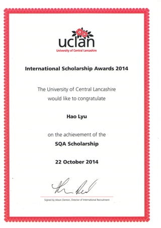 dB%University of Central Lancashire
lnternational Scholarship Awards 2014
The University of Central Lancashire
would like to congratulate
Hao Lyu
on the achievement of the
SQA Scholarship
22 October 2014
-KuSigned by Alison Denton, Director of International Recruitment
 