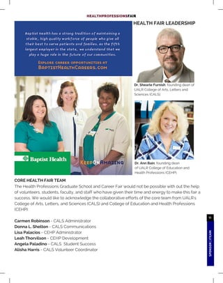 SPONSOR|ITEAM
11
HEALTHPROFESSIONSFAIR
The Health Professions Graduate School and Career Fair would not be possible with out the help
of volunteers, students, faculty, and staff who have given their time and energy to make this fair a
success. We would like to acknowledge the collaborative efforts of the core team from UALR's
College of Arts, Letters, and Sciences (CALS) and College of Education and Health Professions
(CEHP):
Carmen Robinson - CALS Administrator
Donna L. Shelton - CALS Communications
Lisa Palacios - CEHP Administrator
Leah Thorvilson - CEHP Development
Angela Paladino - CALS Student Success
Alisha Harris - CALS Volunteer Coordinator
HEALTH FAIR LEADERSHIP
Dr. Shearle Furnish, founding dean of
UALR College of Arts, Letters and
Sciences (CALS).
Dr. Ann Bain, founding dean
of UALR College of Education and
Health Professions (CEHP).
CORE HEALTH FAIR TEAM
 