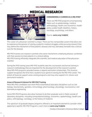 MEDICALRESEARCHCAREER
14
MEDICAL RESEARCH
HEALTHPROFESSIONSFAIR
The career of a physician-scientist is unique. There are few comparable careers that allow one
to experience the passion of solving a patient's medical struggles while pursuing research that
may define the mechanism of that patient’s disease and may ultimately translate into a clinical
cure for the disease.
MD-PhD trainees are research scientists who solve mechanisms underlying disease, combined
with their passion to treat patients in a clinical setting.
MD-PhD training efficiently integrates the scientific and medical education of the physician-
scientist.
During the PhD training years MD-PhD students take the coursework and formal training in
research methodology that are important for the development of the research scientist.
Most MD-PhD programs provide trainees a stipend and tuition scholarships. This financial
support recognizes the time that a student must spend in training for the MD-PhD career. The
extent of financial support varies among programs and may only support U.S. citizens and
permanent residents.
Areas of Research Interest for MD-PhD Training
Most MD-PhD candidates earn their PhD in biomedical laboratory disciplines such as cell
biology, biochemistry, genetics, immunology, pharmacology, physiology, neuroscience, and
biomedical engineering.
Some MD-PhD Programs also allow trainees to do their graduate work in fields outside of
laboratory disciplines, including computational biology, economics, epidemiology, health care
policy, anthropology, sociology, or the history of medicine.
The spectrum of graduate degree programs offered is an important element to consider when
applying to specific MD-PhD Programs. Learn more at aamc.org/mdphd.
CONSIDERING A CAREER AS A MD-PHD?
There are MD-PhD programs encompassing
fields such as epidemiology, medical
anthropology, health care economics, health
policy, public health, bioethics, history,
sociology, psychology, and others.
Source: aamc.org/mdphd
Courtesy of Association of American Medical Colleges
 