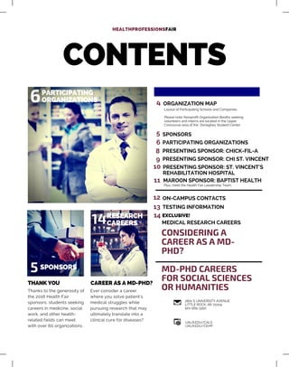 CONTENTS
THANK YOU
PARTICIPATING
ORGANIZATIONS
CAREER AS A MD-PHD?
Thanks to the generosity of
the 2016 Health Fair
sponsors, students seeking
careers in medicine, social
work, and other health-
related fields can meet
with over 60 organizations.
Ever consider a career
where you solve patient's
medical struggles while
pursuing research that may
ultimately translate into a
clinical cure for diseases?
6 4 ORGANIZATION MAP
Layout of Participating Schools and Companies.
Please note: Nonprofit Organization Booths seeking
volunteers and interns are located in the Upper
Concourse area of the Donaghey Student Center.
5
14
5 SPONSORS
EXCLUSIVE!
CONSIDERING A
CAREER AS A MD-
PHD?
MD-PHD CAREERS
FOR SOCIAL SCIENCES
OR HUMANITIES
2801 S UNIVERSITY AVENUE
LITTLE ROCK, AR 72204
501-569-3350
UALR.EDU/CALS
UALR.EDU/CEHP
HEALTHPROFESSIONSFAIR
SPONSORS
RESEARCH
CAREERS
6 PARTICIPATING ORGANIZATIONS
8 PRESENTING SPONSOR: CHICK-FIL-A
9 PRESENTING SPONSOR: CHI ST. VINCENT
10 PRESENTING SPONSOR: ST. VINCENT'S
REHABILITATION HOSPITAL
11 MAROON SPONSOR: BAPTIST HEALTH
Plus, meet the Health Fair Leadership Team.
12 ON-CAMPUS CONTACTS
TESTING INFORMATION
MEDICAL RESEARCH CAREERS
13
14
 