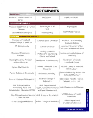 63
HEALTHPROFESSIONSFAIR
03
03
EXHIBITORSCAREER SERVICES
EMPLOYERSINTERNSHIPS
GRADUATEPROFESSIONAL SCHOOLS
PARTICIPANTS
Arkansas Children's Nutrition
Center
PREMED COACHMedoptim
Arkansas Department of Human
Services
NephropathLife Strategies of AR,
LLC
Saline Memorial Hospital The BridgeWay
American University of
Antigua College of Medicine
Arkansas Tech University
Graduate College
Arkansas State University
AT Still University American University of the
Caribbean School of Medicine
Auburn University
Cleveland Chiropractic
College
Harding University College of
Pharmacy
Harding University
Professional Counseling
Clincial and School
Harding University Physician
Assistant Program
John Brown University,
Little Rock Center
Henderson State University
Kansas City University National Library of Medicine
UAMS Library
Palmer College of Chiropractic Samford University McWhorter
School of Pharmacy
Sherman College of Chiropractic St George's Hospital Medical
School (London, UK)
UALR Department of
Health, Human Performance
and Sport Management
UALR Department of Nursing
Middle Tennessee State
University
Rockhurst University
Southern College of
Optometry
UALR Department of Speech
Communication
UAMS College of Health
Professions
CONTINUED ON PAGE 7
07
PARTICIPATINGORGS
06
North Metro Medical
UALR School of Social Work
UAMS College of Medicine
UALR Department of
Counseling, Adult and
Rehabilitation Education (CARE)
UAMS College of Pharmacy
UAMS Department
of Laboratory Sciences
 