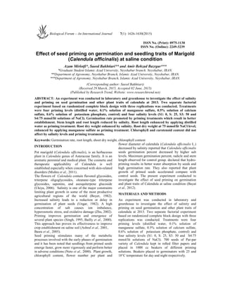ISSN No. (Print): 0975-1130
ISSN No. (Online): 2249-3239
Effect of seed priming on germination and seedling traits of Marigold
(Calendula officinalis) at saline condition
Azam Mirlotfi*, Saeed Bakhtiari** and Amir Behzad Bazrgar***
*Graduate Student Islamic Azad University, Neyshabur branch. Neyshabur, IRAN.
**Department of Agronomy, Neyshabur Branch, Islamic Azad University, Neyshabur, IRAN.
***Department of Agronomy, Neyshabur Branch, Islamic Azad University, Neyshabur, IRAN.
(Corresponding author: Saeed Bakhtiari)
(Received 29 March, 2015, Accepted 02 June, 2015)
(Published by Research Trend, Website: www.researchtrend.net)
ABSTRACT: An experiment was conducted in laboratory and greenhouse to investigate the effect of salinity
and priming on seed germination and other plant traits of calendula at 2013. Two separate factorial
experiment based on randomized complete block design with three replications was conducted. Treatments
were four priming levels (distilled water, 0.1% solution of manganese sulfate, 0.5% solution of calcium
sulfate, 0.6% solution of potassium phosphate, control) and four salinity levels (S1: 0, S: 25, S3: 50 and
S4:75 mmol/lit solutions of NaCl). Germination rate promoted by priming treatments which result in better
establishment. Stem length and root length reduced by salinity. Root length enhanced by applying distilled
water as priming treatment. Root dry weight enhanced by salinity. Root dry weight at 75 mmol/lit NaCl level,
enhanced by applying manganese sulfate as priming treatment. Chlorophyll and carotenoid content did not
affect by salinity levels and priming treatments.
Keywords: Germination rate, root length, shoot dry weight, chlorophyll content
INTRODUCTION
Pot marigold (Calendula officinalis), is an herbaceous
plant in Calendula genus of Asteraceae family. It is an
aromatic perennial and medical plant. The cosmetic and
therapeutic applicability of Calendula is well
established especially when concerned with skin-related
disorders (Mishra et al., 2011).
The flowers of Calendula contain flavonol glycosides,
triterpene oligoglycosides, oleanane-type triterpene
glycosides, saponins, and asesquiterpene glucoside
(Ukiya, 2006). Salinity is one of the major constraints
limiting plant growth in some of the most productive
agricultural regions of the world (Boyer, 1982).
Increased salinity leads to a reduction or delay in
germination of plant seeds (Ungar, 1982). A high
concentration of salt causes ion imbalance,
hyperosmotic stress, and oxidative damage (Zhu, 2002).
Priming improves germination and emergence of
several plant species (Singh, 1995, Bailly et al., 2000).
This approach has proven its effectiveness to improve
crop establishment on saline soil (Ashraf et al., 2001,
Basra et al., 2005).
Seed priming stimulates many of the metabolic
processes involved with the early phases of germination
and it has been noted that seedlings from primed seeds
emerge faster, grow more vigorously and perform better
in adverse conditions (Neto et al., 2000). Plant growth,
chlorophyll content, flower number per plant and
flower diameter of calendula (Calendula officinalis L.)
decreased by salinity reported that Calendula officinalis
seeds germination percent decreased by higher salt
levels. Maximum germination percent, radicle and stem
length observed for control group. declared that hydro-
priming results in better water absorption by seeds and
high germination rate. They also reported that plant
growth of primed seeds accelerated compare with
control seeds. The present experiment conducted to
investigate the effect of seed priming on germination
and plant traits of Calendula at saline condition (Bayat
et al., 2012).
MATERIALS AND METHODS
An experiment was conducted in laboratory and
greenhouse to investigate the effect of salinity and
priming on seed germination and other plant traits of
calendula at 2013. Two separate factorial experiment
based on randomized complete block design with three
replications was conducted. Treatments were four
priming levels (distilled water, 0.1% solution of
manganese sulfate, 0.5% solution of calcium sulfate,
0.6% solution of potassium phosphate, control) and
four salinity levels (S1: 0, S: 25, S3: 50 and S4:75
mmol/lit solutions of NaCl). 700 seeds of Par-par
variety of Calendula kept in rolled filter papers and
placed in 1000 cc beakers of different priming
solutions. Beakers placed in germinators with 25 and
18°C temperature for day and night respectively.
Biological Forum – An International Journal 7(1): 1626-1630(2015)
 